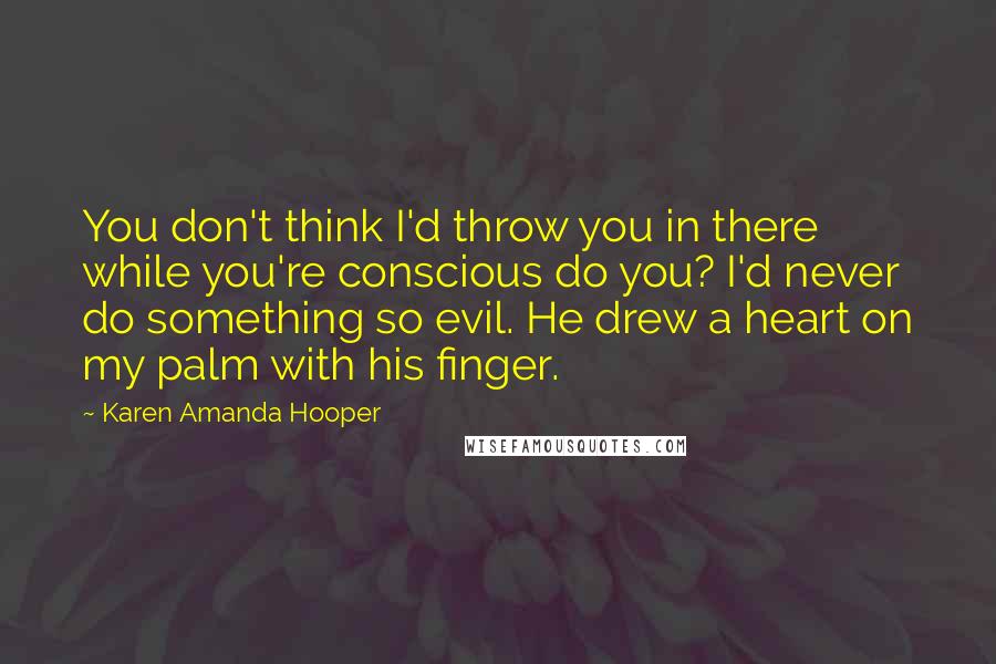 Karen Amanda Hooper Quotes: You don't think I'd throw you in there while you're conscious do you? I'd never do something so evil. He drew a heart on my palm with his finger.