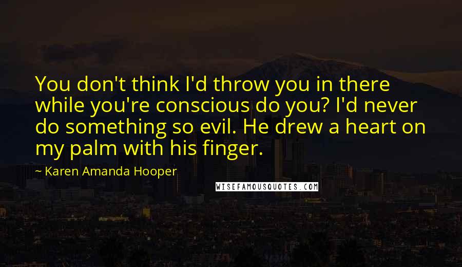 Karen Amanda Hooper Quotes: You don't think I'd throw you in there while you're conscious do you? I'd never do something so evil. He drew a heart on my palm with his finger.