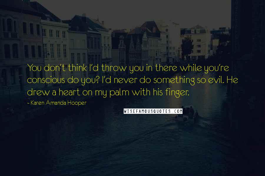 Karen Amanda Hooper Quotes: You don't think I'd throw you in there while you're conscious do you? I'd never do something so evil. He drew a heart on my palm with his finger.