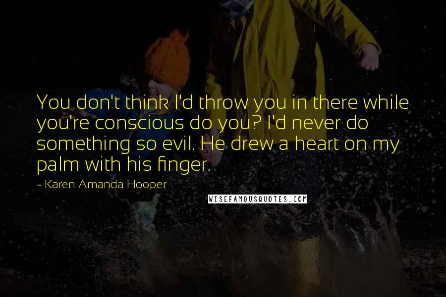 Karen Amanda Hooper Quotes: You don't think I'd throw you in there while you're conscious do you? I'd never do something so evil. He drew a heart on my palm with his finger.