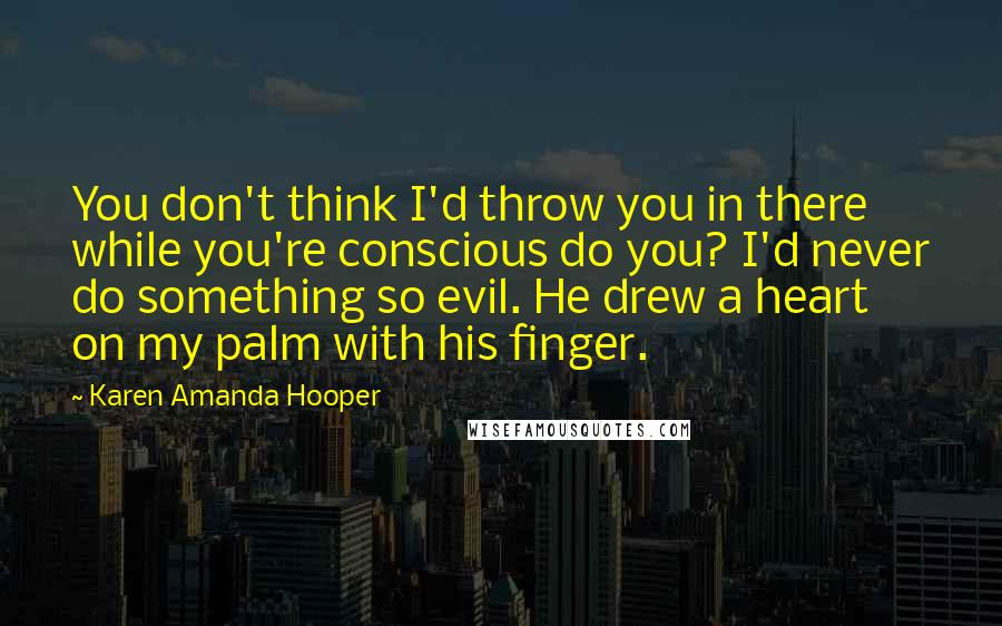 Karen Amanda Hooper Quotes: You don't think I'd throw you in there while you're conscious do you? I'd never do something so evil. He drew a heart on my palm with his finger.