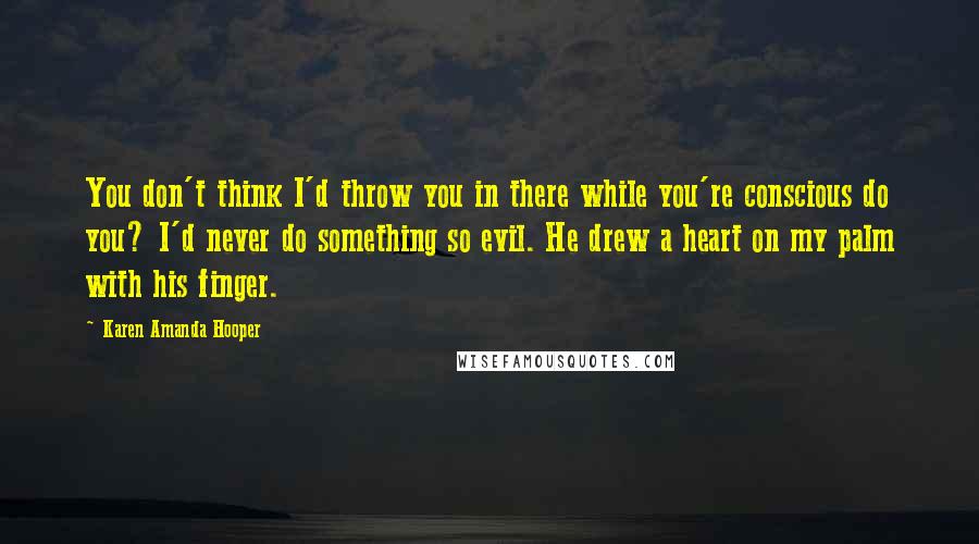 Karen Amanda Hooper Quotes: You don't think I'd throw you in there while you're conscious do you? I'd never do something so evil. He drew a heart on my palm with his finger.