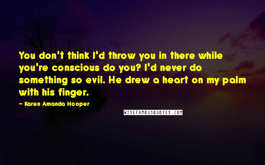 Karen Amanda Hooper Quotes: You don't think I'd throw you in there while you're conscious do you? I'd never do something so evil. He drew a heart on my palm with his finger.