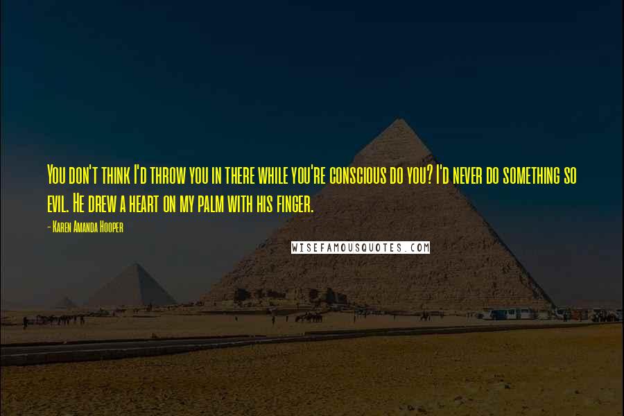 Karen Amanda Hooper Quotes: You don't think I'd throw you in there while you're conscious do you? I'd never do something so evil. He drew a heart on my palm with his finger.
