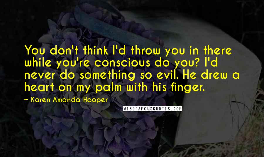 Karen Amanda Hooper Quotes: You don't think I'd throw you in there while you're conscious do you? I'd never do something so evil. He drew a heart on my palm with his finger.