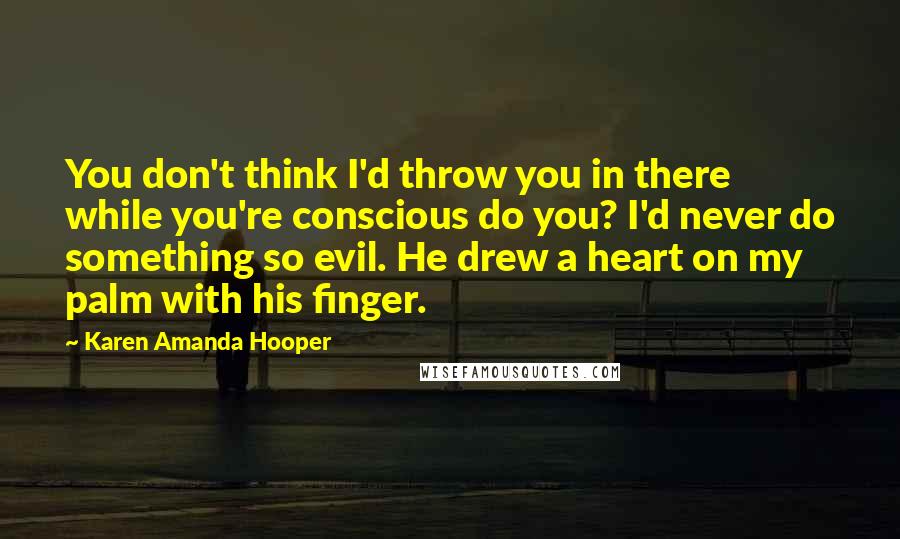 Karen Amanda Hooper Quotes: You don't think I'd throw you in there while you're conscious do you? I'd never do something so evil. He drew a heart on my palm with his finger.