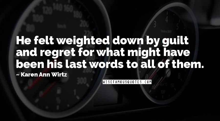 Karen Ann Wirtz Quotes: He felt weighted down by guilt and regret for what might have been his last words to all of them.
