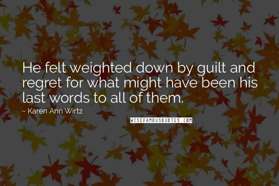 Karen Ann Wirtz Quotes: He felt weighted down by guilt and regret for what might have been his last words to all of them.