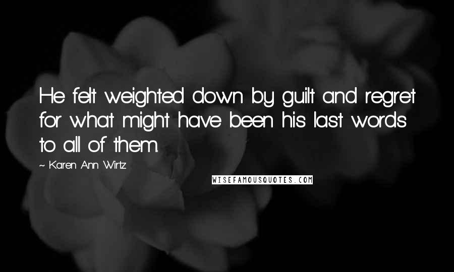 Karen Ann Wirtz Quotes: He felt weighted down by guilt and regret for what might have been his last words to all of them.