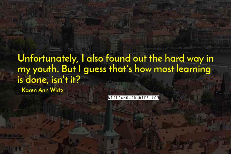 Karen Ann Wirtz Quotes: Unfortunately, I also found out the hard way in my youth. But I guess that's how most learning is done, isn't it?