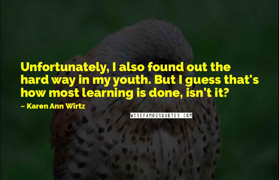 Karen Ann Wirtz Quotes: Unfortunately, I also found out the hard way in my youth. But I guess that's how most learning is done, isn't it?