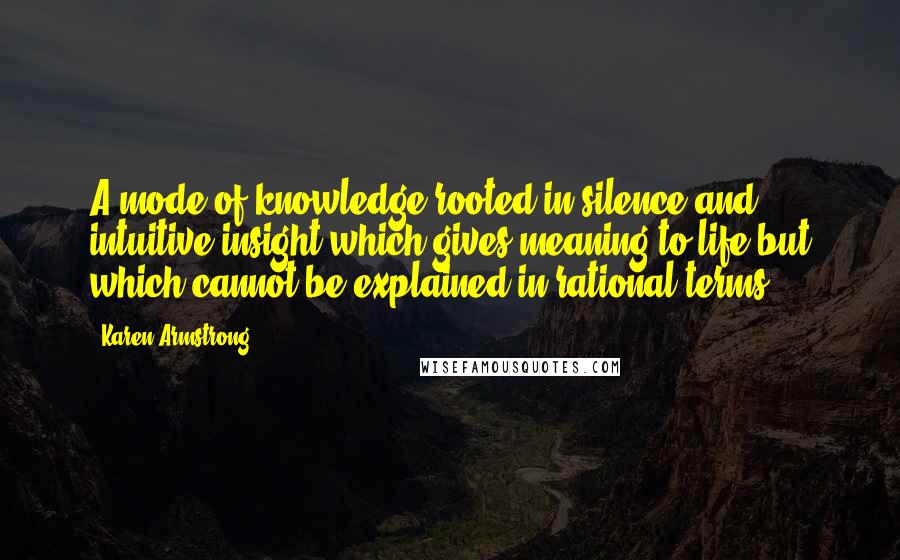 Karen Armstrong Quotes: A mode of knowledge rooted in silence and intuitive insight which gives meaning to life but which cannot be explained in rational terms.