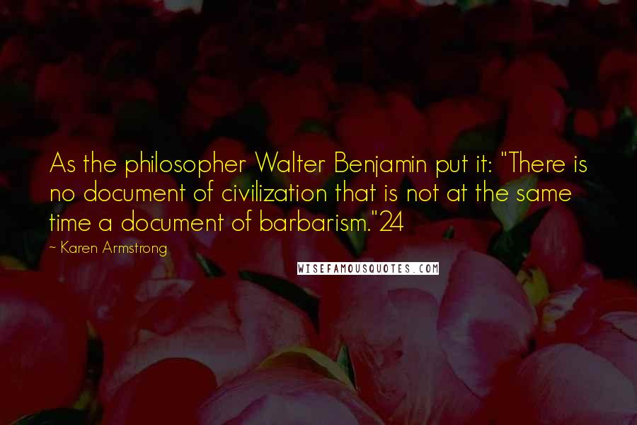 Karen Armstrong Quotes: As the philosopher Walter Benjamin put it: "There is no document of civilization that is not at the same time a document of barbarism."24