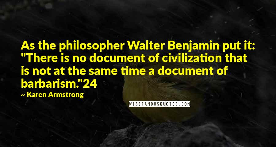 Karen Armstrong Quotes: As the philosopher Walter Benjamin put it: "There is no document of civilization that is not at the same time a document of barbarism."24