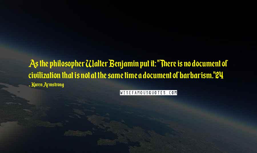 Karen Armstrong Quotes: As the philosopher Walter Benjamin put it: "There is no document of civilization that is not at the same time a document of barbarism."24