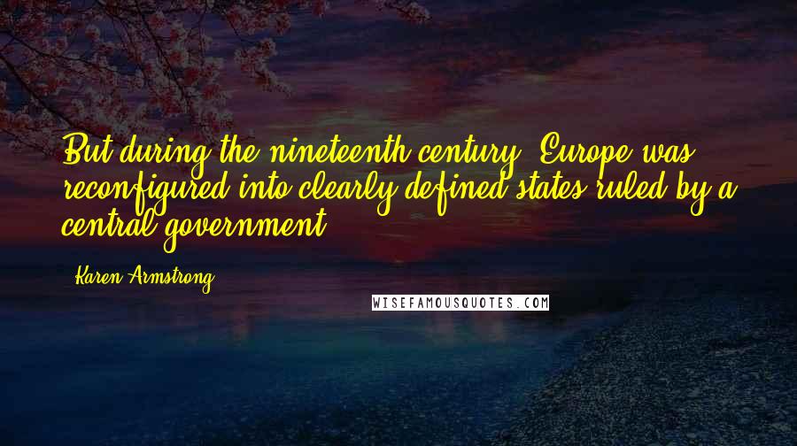 Karen Armstrong Quotes: But during the nineteenth century, Europe was reconfigured into clearly defined states ruled by a central government.
