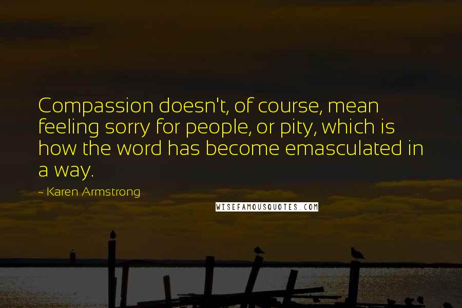 Karen Armstrong Quotes: Compassion doesn't, of course, mean feeling sorry for people, or pity, which is how the word has become emasculated in a way.