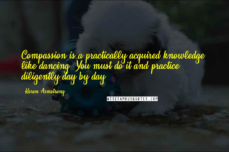 Karen Armstrong Quotes: Compassion is a practically acquired knowledge, like dancing. You must do it and practice diligently day by day.