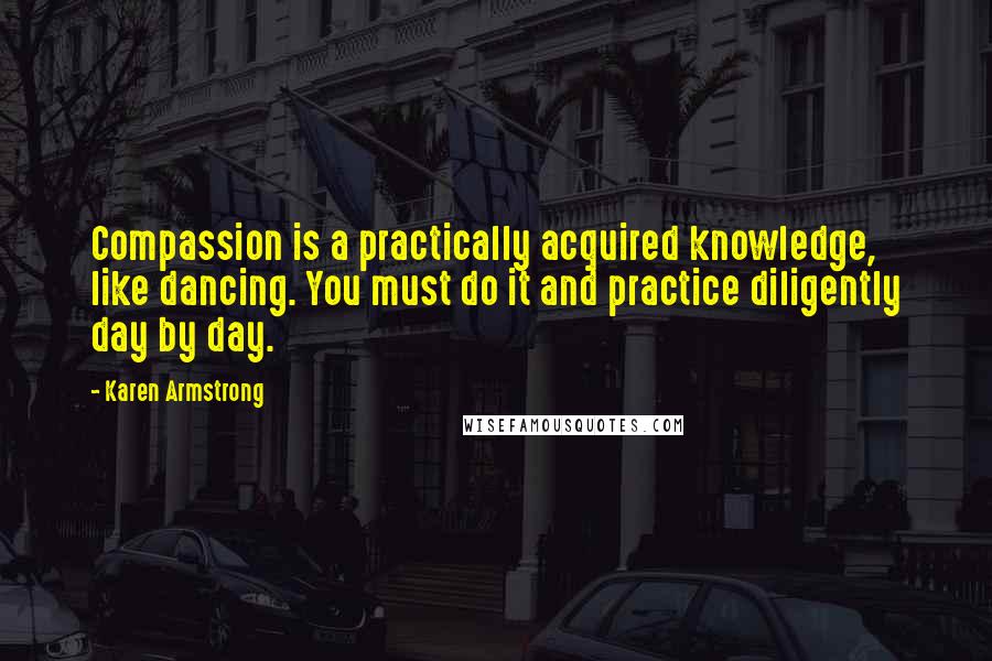 Karen Armstrong Quotes: Compassion is a practically acquired knowledge, like dancing. You must do it and practice diligently day by day.