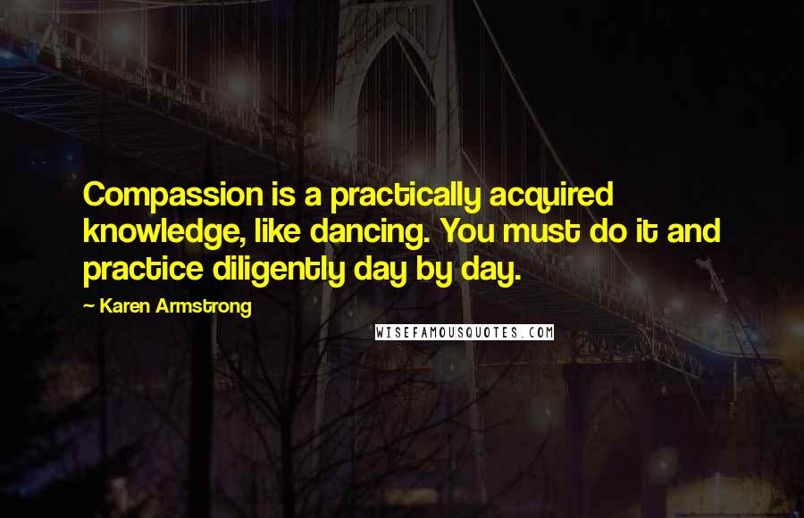 Karen Armstrong Quotes: Compassion is a practically acquired knowledge, like dancing. You must do it and practice diligently day by day.