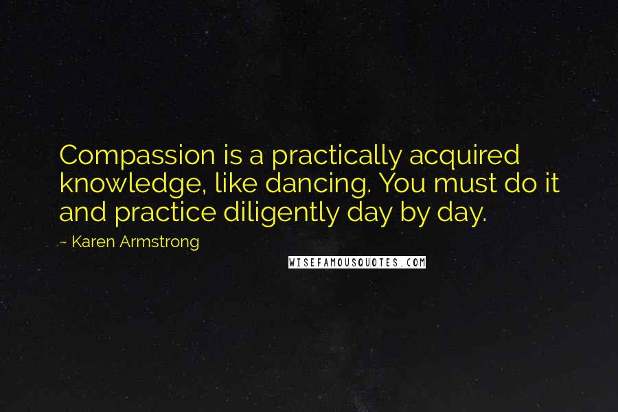 Karen Armstrong Quotes: Compassion is a practically acquired knowledge, like dancing. You must do it and practice diligently day by day.
