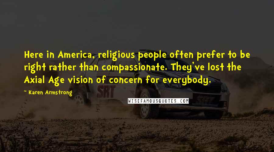 Karen Armstrong Quotes: Here in America, religious people often prefer to be right rather than compassionate. They've lost the Axial Age vision of concern for everybody.
