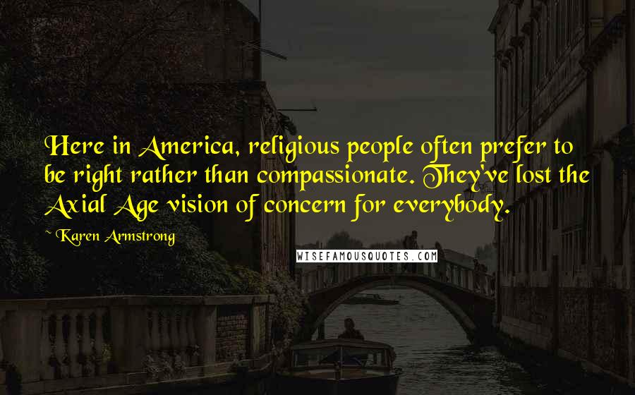 Karen Armstrong Quotes: Here in America, religious people often prefer to be right rather than compassionate. They've lost the Axial Age vision of concern for everybody.