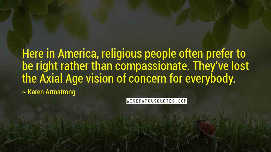 Karen Armstrong Quotes: Here in America, religious people often prefer to be right rather than compassionate. They've lost the Axial Age vision of concern for everybody.