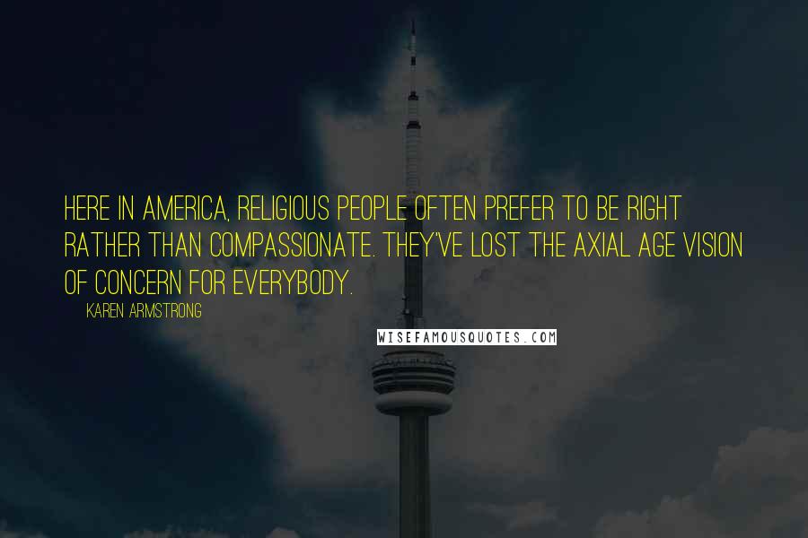 Karen Armstrong Quotes: Here in America, religious people often prefer to be right rather than compassionate. They've lost the Axial Age vision of concern for everybody.
