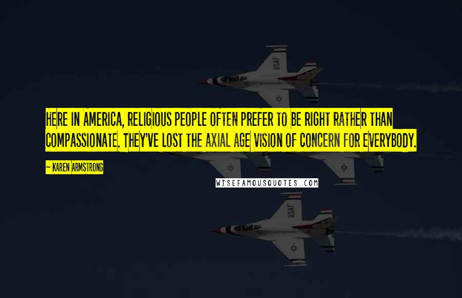 Karen Armstrong Quotes: Here in America, religious people often prefer to be right rather than compassionate. They've lost the Axial Age vision of concern for everybody.
