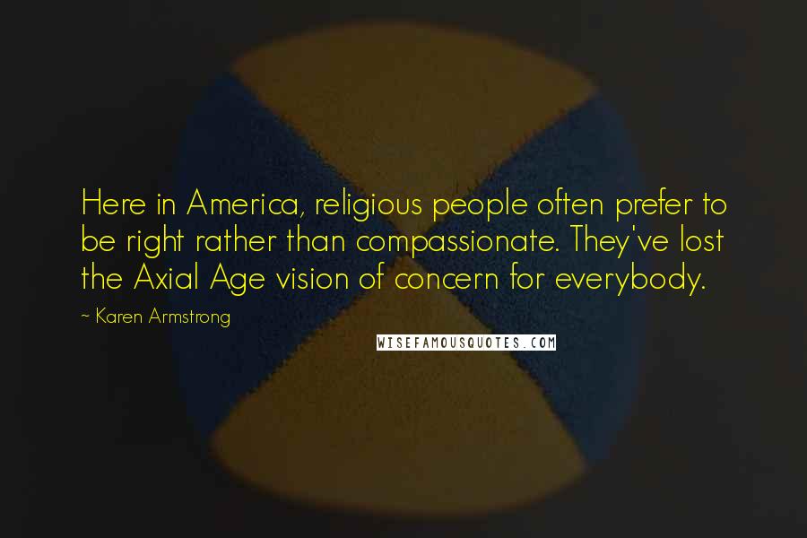 Karen Armstrong Quotes: Here in America, religious people often prefer to be right rather than compassionate. They've lost the Axial Age vision of concern for everybody.