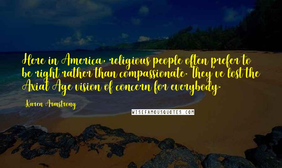 Karen Armstrong Quotes: Here in America, religious people often prefer to be right rather than compassionate. They've lost the Axial Age vision of concern for everybody.