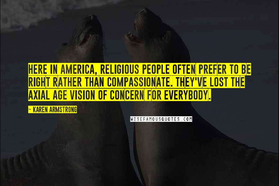 Karen Armstrong Quotes: Here in America, religious people often prefer to be right rather than compassionate. They've lost the Axial Age vision of concern for everybody.