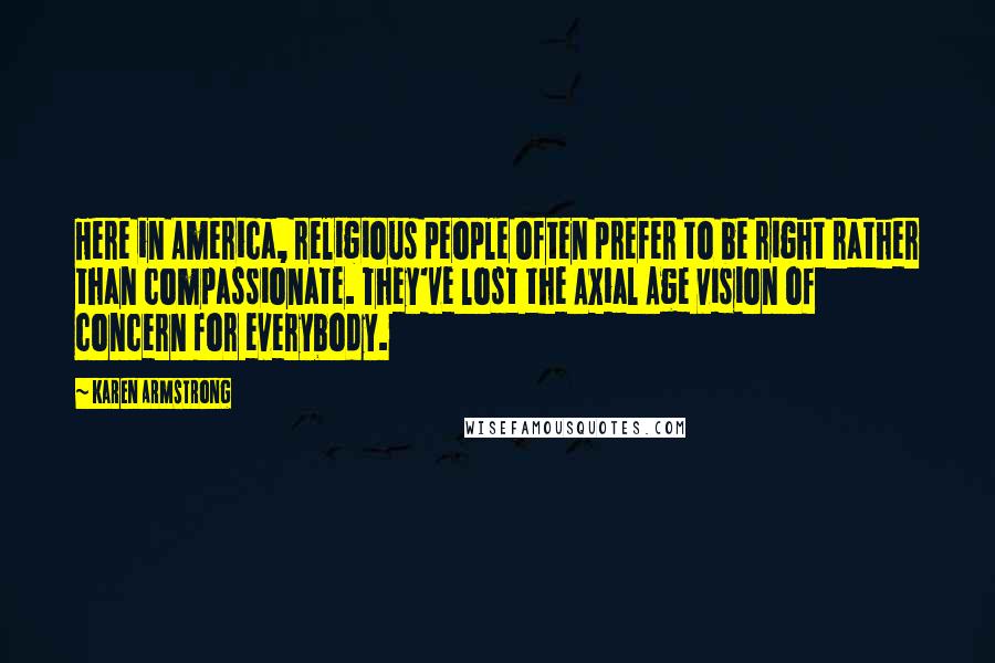 Karen Armstrong Quotes: Here in America, religious people often prefer to be right rather than compassionate. They've lost the Axial Age vision of concern for everybody.