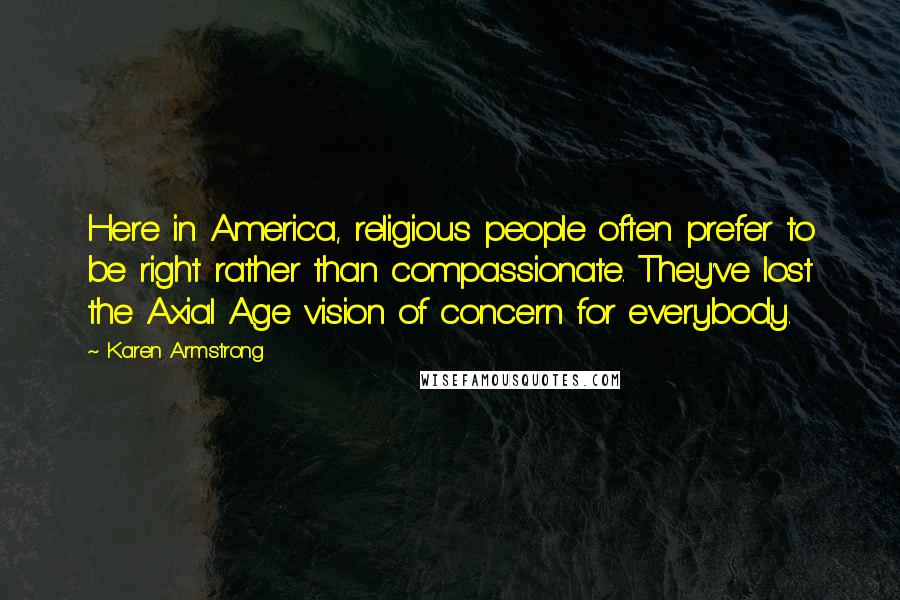 Karen Armstrong Quotes: Here in America, religious people often prefer to be right rather than compassionate. They've lost the Axial Age vision of concern for everybody.