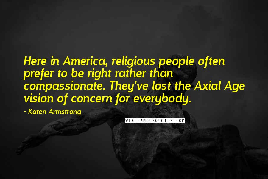 Karen Armstrong Quotes: Here in America, religious people often prefer to be right rather than compassionate. They've lost the Axial Age vision of concern for everybody.