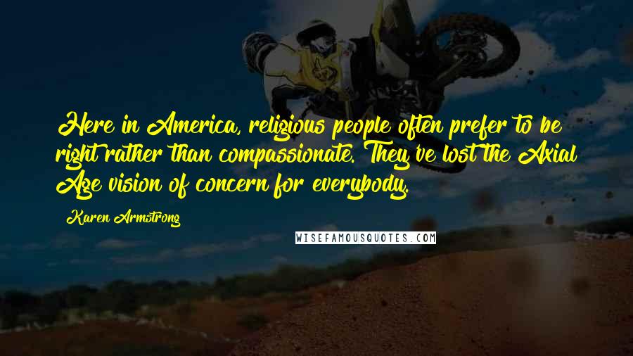 Karen Armstrong Quotes: Here in America, religious people often prefer to be right rather than compassionate. They've lost the Axial Age vision of concern for everybody.
