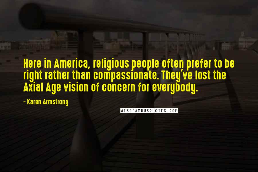 Karen Armstrong Quotes: Here in America, religious people often prefer to be right rather than compassionate. They've lost the Axial Age vision of concern for everybody.