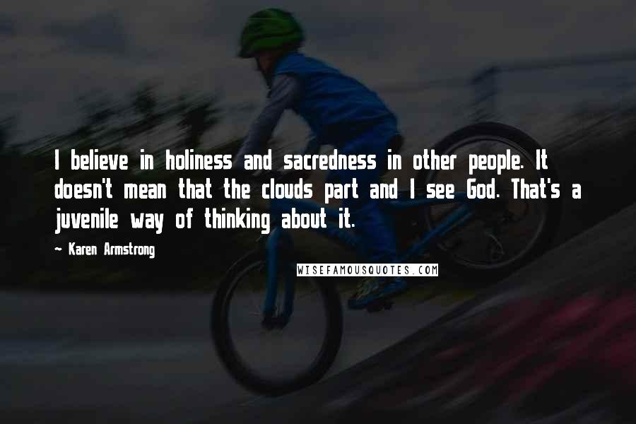 Karen Armstrong Quotes: I believe in holiness and sacredness in other people. It doesn't mean that the clouds part and I see God. That's a juvenile way of thinking about it.