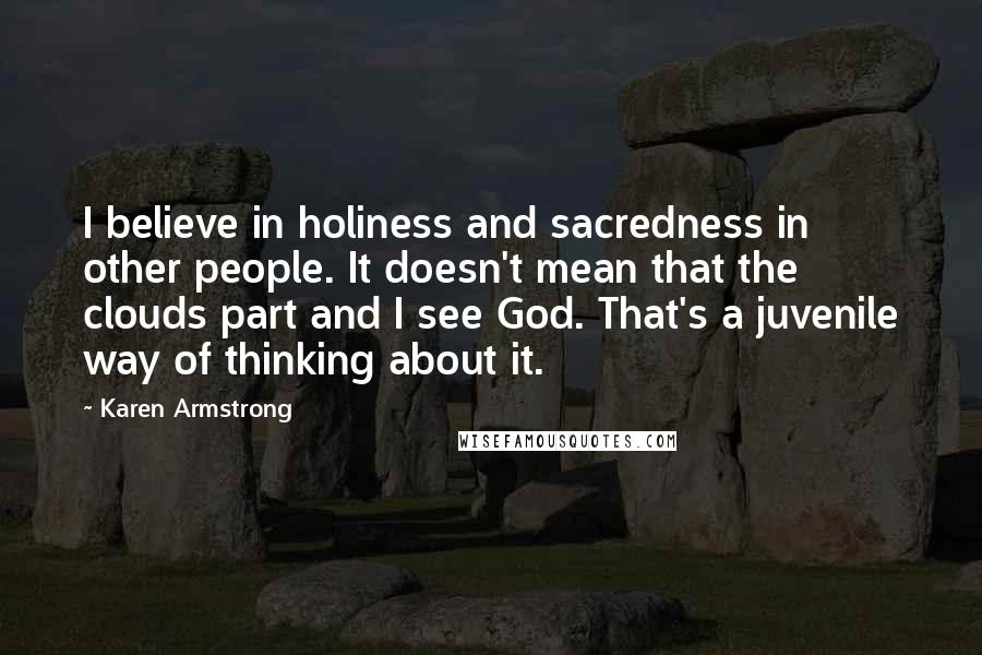 Karen Armstrong Quotes: I believe in holiness and sacredness in other people. It doesn't mean that the clouds part and I see God. That's a juvenile way of thinking about it.