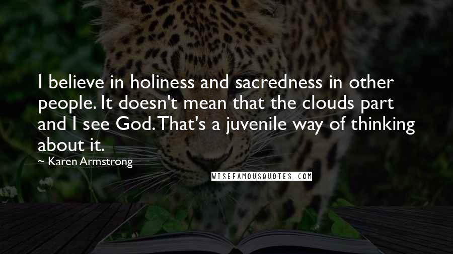Karen Armstrong Quotes: I believe in holiness and sacredness in other people. It doesn't mean that the clouds part and I see God. That's a juvenile way of thinking about it.