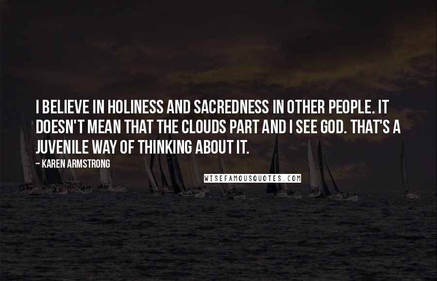 Karen Armstrong Quotes: I believe in holiness and sacredness in other people. It doesn't mean that the clouds part and I see God. That's a juvenile way of thinking about it.