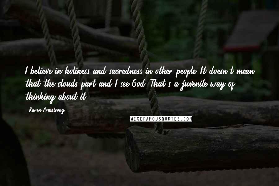 Karen Armstrong Quotes: I believe in holiness and sacredness in other people. It doesn't mean that the clouds part and I see God. That's a juvenile way of thinking about it.