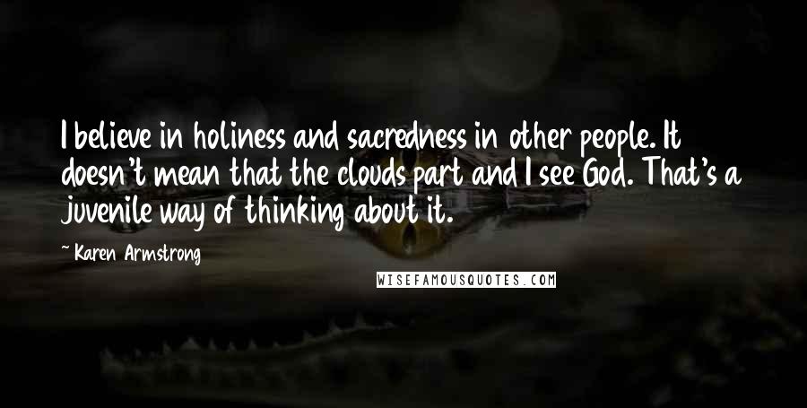 Karen Armstrong Quotes: I believe in holiness and sacredness in other people. It doesn't mean that the clouds part and I see God. That's a juvenile way of thinking about it.