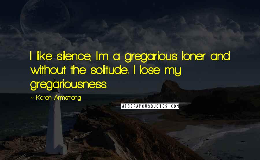 Karen Armstrong Quotes: I like silence; I'm a gregarious loner and without the solitude, I lose my gregariousness.