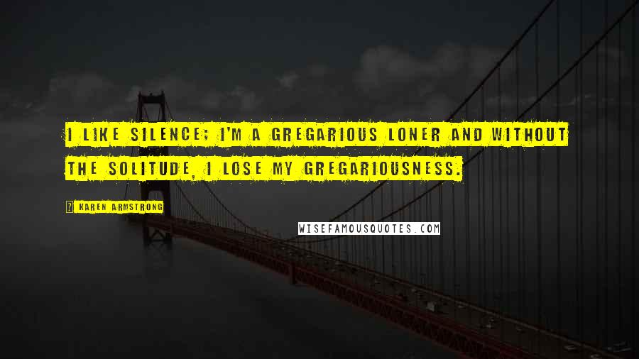 Karen Armstrong Quotes: I like silence; I'm a gregarious loner and without the solitude, I lose my gregariousness.