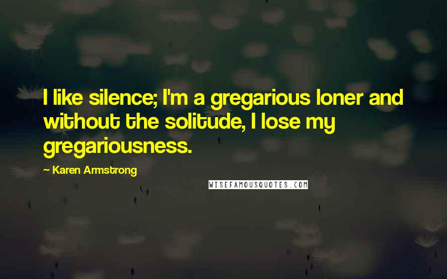 Karen Armstrong Quotes: I like silence; I'm a gregarious loner and without the solitude, I lose my gregariousness.