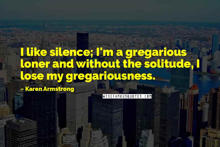 Karen Armstrong Quotes: I like silence; I'm a gregarious loner and without the solitude, I lose my gregariousness.