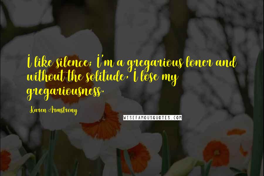 Karen Armstrong Quotes: I like silence; I'm a gregarious loner and without the solitude, I lose my gregariousness.