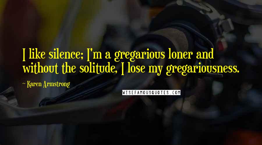 Karen Armstrong Quotes: I like silence; I'm a gregarious loner and without the solitude, I lose my gregariousness.